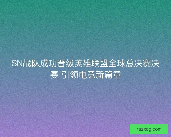 SN战队成功晋级英雄联盟全球总决赛决赛 引领电竞新篇章
