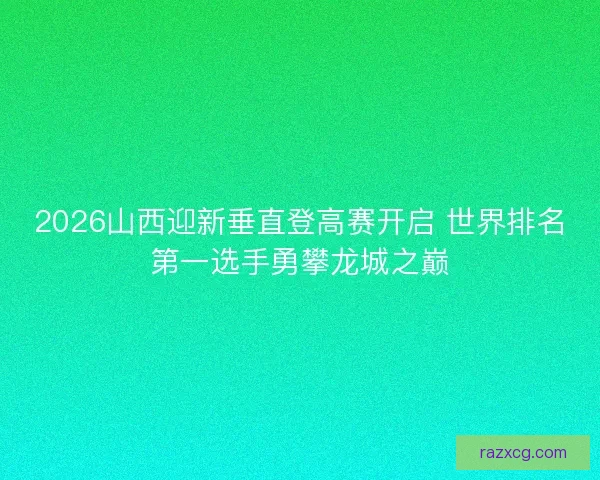 2026山西迎新垂直登高赛开启 世界排名第一选手勇攀龙城之巅